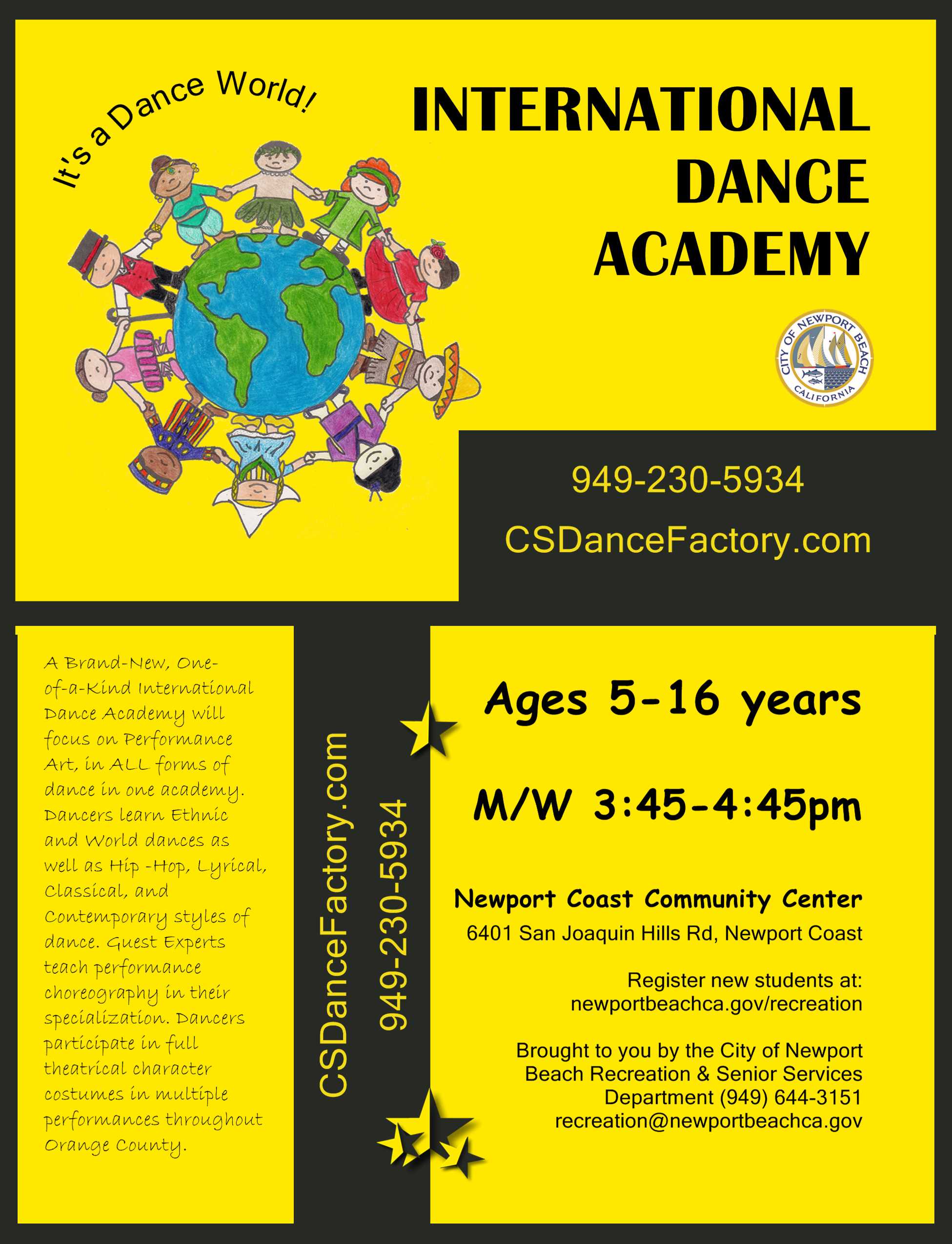 Brand NEW Cultural Dance Performance Group! Parent Info Session 4/15 5pm. International Dance Academy, M/W 3:45-4:45, Ages 5-16 yrs. Newport Coast Community Center 6401 San Joaquin Hills Rd, Newport Coast, Register new students at: newportbeachca.gov/recreation . Brought to you by CSDanceFactory.com, 949-375-2277. Offered at the City of Newport Beach Recreation & Senior Services Department (949) 644-3151, recreation@newportbeachca.gov . A Brand-New, One-of-a-Kind International Dance Academy will focus on Performance Art, in ALL forms of dance in one academy. Dancers learn Ethnic and World dances as well as Hip -Hop, Lyrical, Classical, and Contemporary styles of dance. Guest Experts teach performance choreography in their specialization. Dancers participate in full theatrical character costumes in multiple performances throughout Orange County